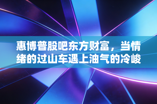 惠博普股吧东方财富,当情绪的过山车遇上油气的冷峻现实