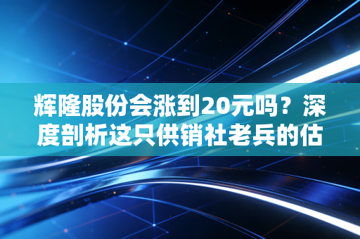 辉隆股份会涨到20元吗?深度剖析这只供销社老兵的估值逻辑与上涨野望