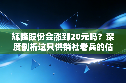 辉隆股份会涨到20元吗？深度剖析这只供销社老兵的估值逻辑与上涨野望