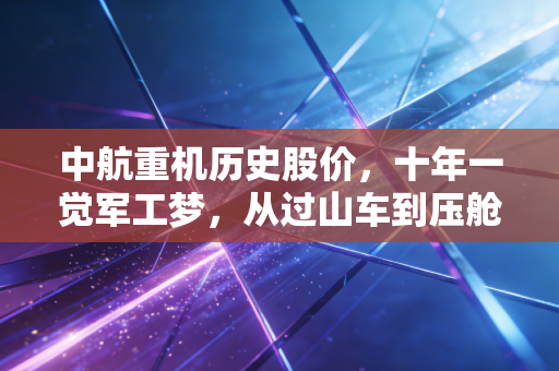 中航重机历史股价,十年一觉军工梦,从过山车到压舱石的蜕变启示录