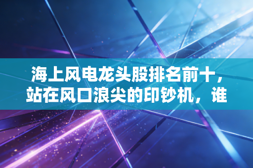 海上风电龙头股排名前十,站在风口浪尖的印钞机,谁才是真正的王者?