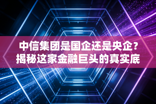 中信集团是国企还是央企？揭秘这家金融巨头的真实底色与生活渗透