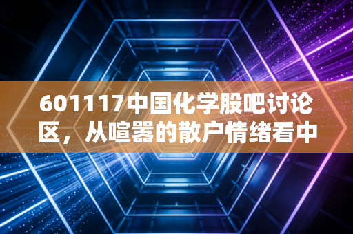 601117中国化学股吧讨论区,从喧嚣的散户情绪看中字头基建巨头的真实价值与未来困境