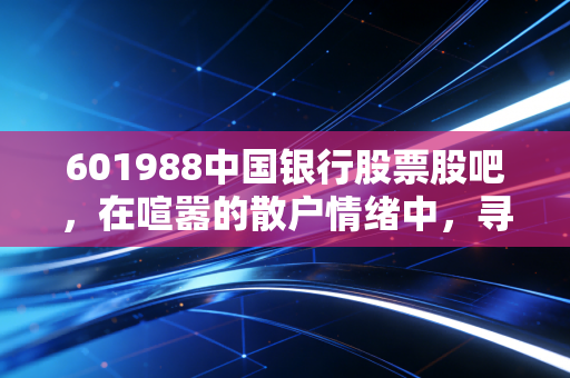 601988中国银行股票股吧,在喧嚣的散户情绪中,寻找老牌国有大行的真实价值