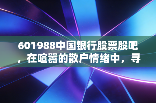 601988中国银行股票股吧,在喧嚣的散户情绪中,寻找老牌国有大行的真实价值