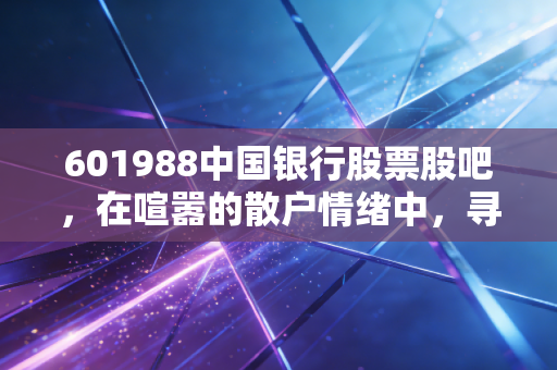 601988中国银行股票股吧，在喧嚣的散户情绪中，寻找老牌国有大行的真实价值