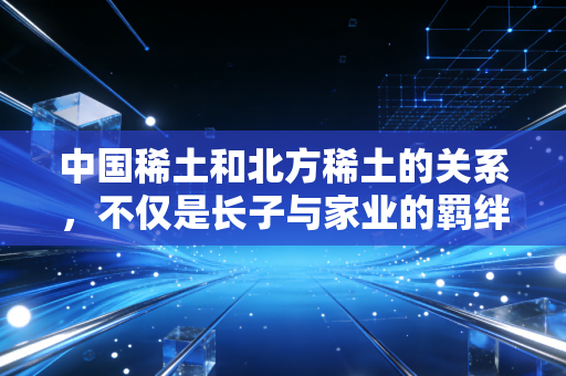 中国稀土和北方稀土的关系,不仅是长子与家业的羁绊,更是大国博弈的棋眼