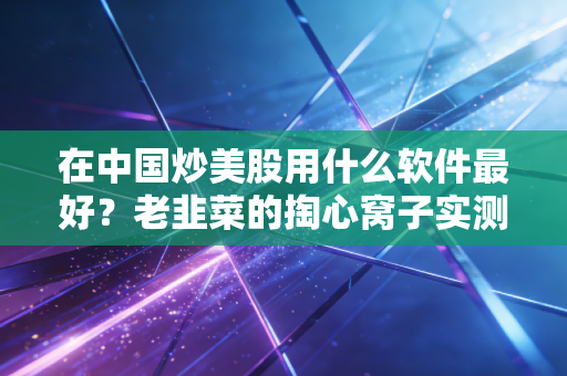 在中国炒美股用什么软件最好？老韭菜的掏心窝子实测与避坑指南