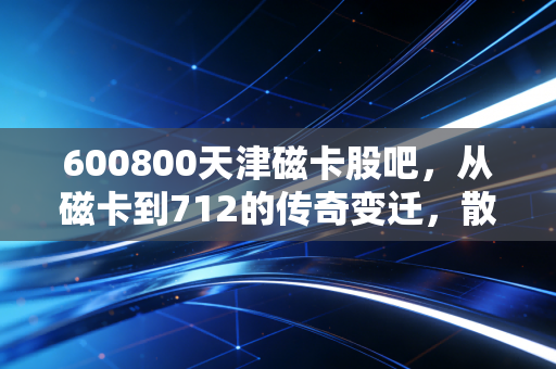 600800天津磁卡股吧,从磁卡到712的传奇变迁,散户众生相里的爱恨情仇