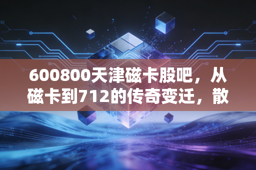 600800天津磁卡股吧,从磁卡到712的传奇变迁,散户众生相里的爱恨情仇