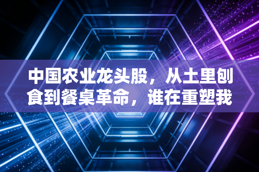 中国农业龙头股,从土里刨食到餐桌革命,谁在重塑我们的饭碗?