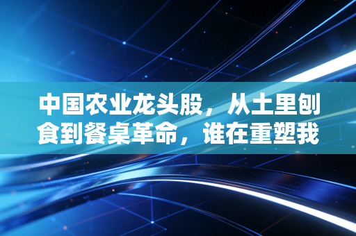 中国农业龙头股,从土里刨食到餐桌革命,谁在重塑我们的饭碗?