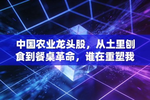 中国农业龙头股，从土里刨食到餐桌革命，谁在重塑我们的饭碗？