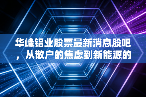 华峰铝业股票最新消息股吧,从散户的焦虑到新能源的隐形翅膀,这只票到底能不能拿?
