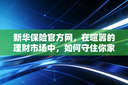 新华保险官方网,在喧嚣的理财市场中,如何守住你家庭财富的数字护城河