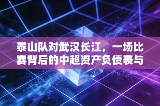 泰山队对武汉长江,一场比赛背后的中超资产负债表与生存启示