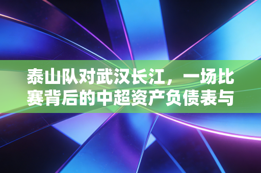 泰山队对武汉长江,一场比赛背后的中超资产负债表与生存启示