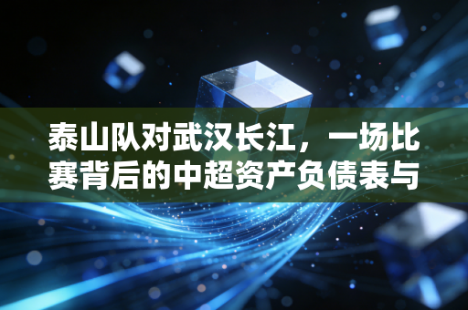 泰山队对武汉长江，一场比赛背后的中超资产负债表与生存启示