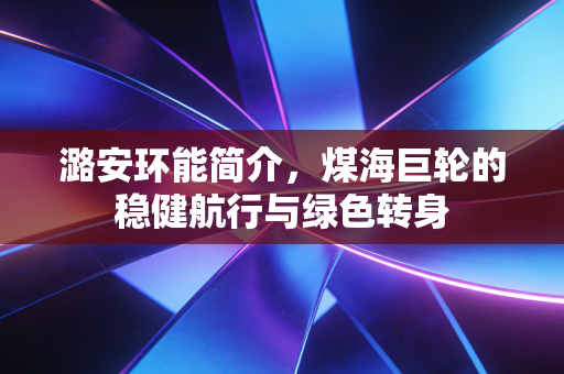 潞安环能简介,煤海巨轮的稳健航行与绿色转身