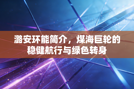潞安环能简介，煤海巨轮的稳健航行与绿色转身