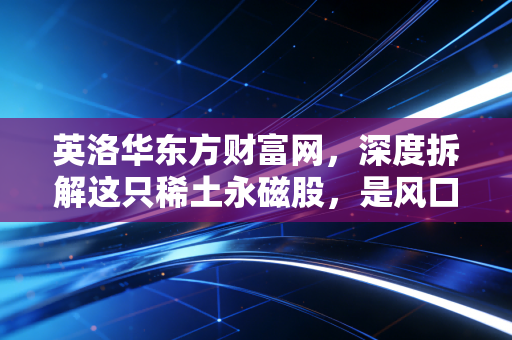 英洛华东方财富网,深度拆解这只稀土永磁股,是风口上的猪还是周期的奴隶?