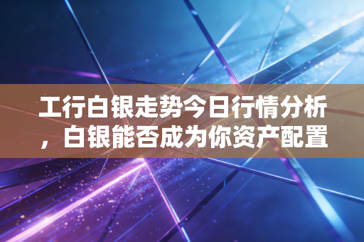 工行白银走势今日行情分析，白银能否成为你资产配置中的避风港？深度解读与实操建议