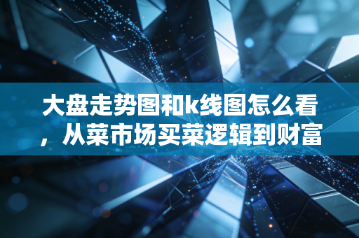 大盘走势图和k线图怎么看,从菜市场买菜逻辑到财富密码的深度拆解