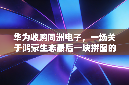 华为收购同洲电子,一场关于鸿蒙生态最后一块拼图的资本博弈与行业变局
