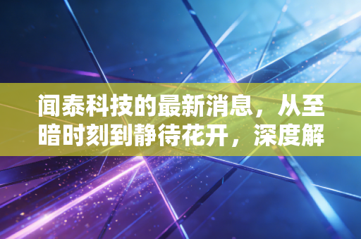 闻泰科技的最新消息,从至暗时刻到静待花开,深度解析这家千亿巨头的突围之路
