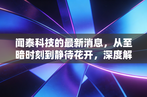 闻泰科技的最新消息,从至暗时刻到静待花开,深度解析这家千亿巨头的突围之路