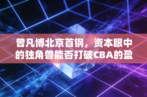 曾凡博北京首钢,资本眼中的独角兽能否打破CBA的盈利困局?