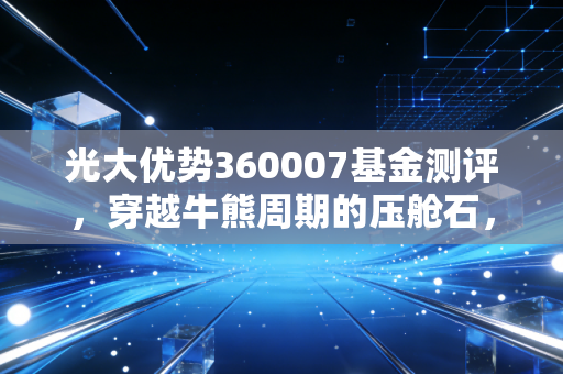 光大优势360007基金测评,穿越牛熊周期的压舱石,能否成为你资产配置的定心丸?