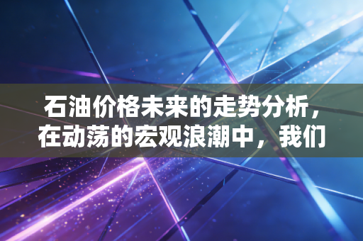石油价格未来的走势分析，在动荡的宏观浪潮中，我们该何去何从？