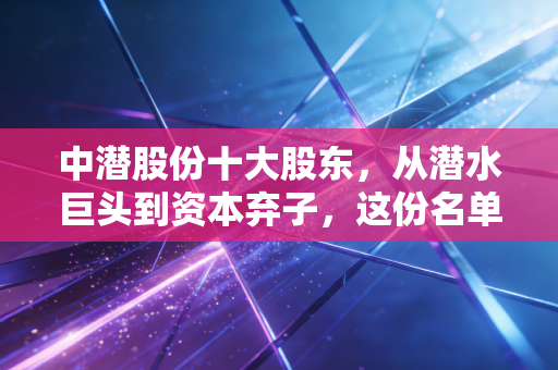 中潜股份十大股东,从潜水巨头到资本弃子,这份名单里藏着多少散户的眼泪?