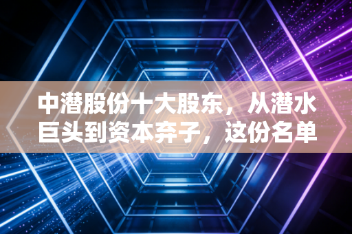 中潜股份十大股东,从潜水巨头到资本弃子,这份名单里藏着多少散户的眼泪?