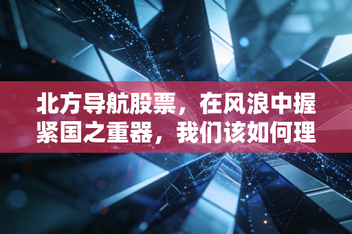 北方导航股票,在风浪中握紧国之重器,我们该如何理解军工股的韧性与焦虑?