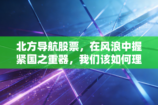 北方导航股票，在风浪中握紧国之重器，我们该如何理解军工股的韧性与焦虑？