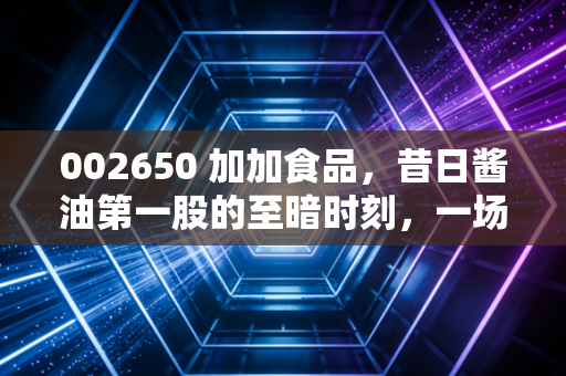 002650 加加食品，昔日酱油第一股的至暗时刻，一场关于盲目与傲慢的资本警示录