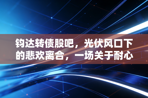 钧达转债股吧,光伏风口下的悲欢离合,一场关于耐心与博弈的修行