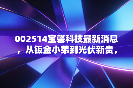 002514宝馨科技最新消息，从钣金小弟到光伏新贵，这场豪赌你敢跟吗？