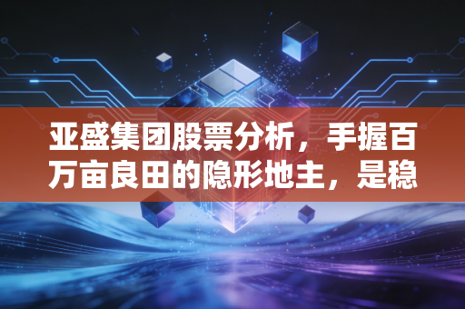 亚盛集团股票分析,手握百万亩良田的隐形地主,是稳健防御还是缺乏想象?
