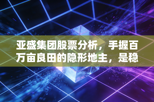 亚盛集团股票分析，手握百万亩良田的隐形地主，是稳健防御还是缺乏想象？