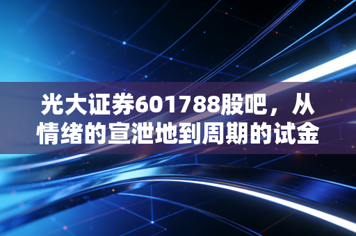 光大证券601788股吧,从情绪的宣泄地到周期的试金石,我们该如何读懂券商股的悲欢?