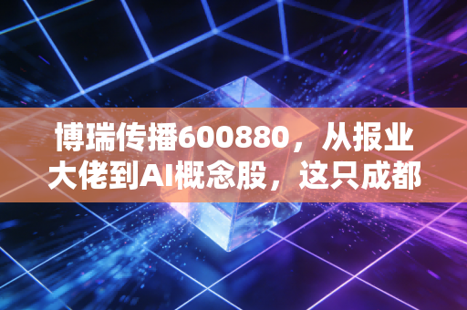 博瑞传播600880，从报业大佬到AI概念股，这只成都老钱还能焕发第二春吗？
