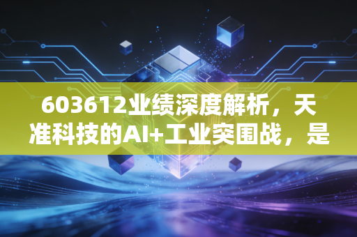 603612业绩深度解析,天准科技的AI+工业突围战,是虚火还是真金?
