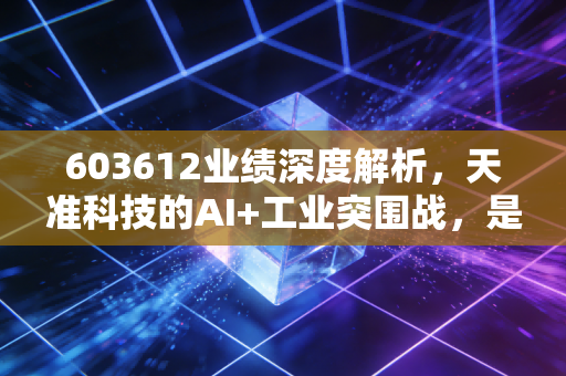 603612业绩深度解析，天准科技的AI+工业突围战，是虚火还是真金？
