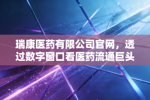 瑞康医药有限公司官网,透过数字窗口看医药流通巨头的转型与突围