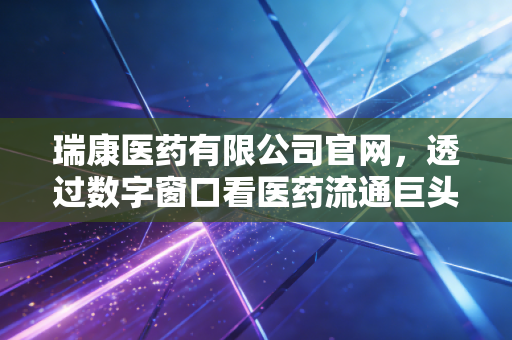 瑞康医药有限公司官网，透过数字窗口看医药流通巨头的转型与突围