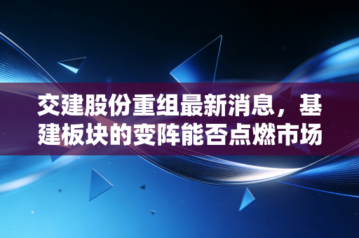 交建股份重组最新消息，基建板块的变阵能否点燃市场热情？深度解析背后的投资逻辑