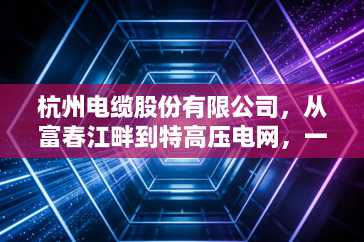杭州电缆股份有限公司,从富春江畔到特高压电网,一家老牌制造企业的破茧之路